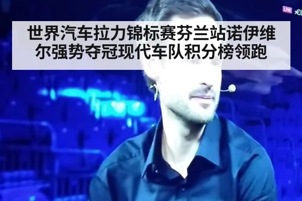世界汽车拉力锦标赛芬兰站诺伊维尔强势夺冠现代车队积分榜领跑