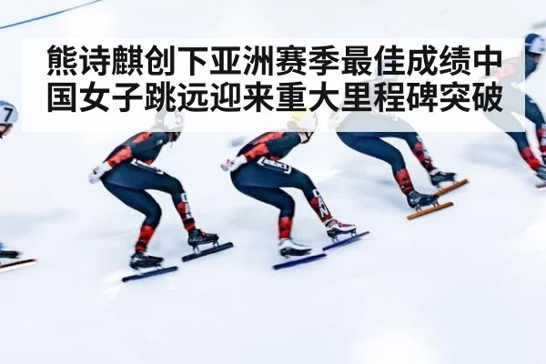 熊诗麒创下亚洲赛季最佳成绩中国女子跳远迎来重大里程碑突破